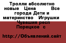 Тролли абсолютно новые › Цена ­ 600 - Все города Дети и материнство » Игрушки   . Чувашия респ.,Порецкое. с.